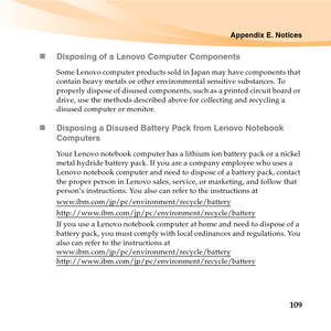 Page 123Appendix E. Notices
109 „Disposing of a Lenovo Computer Components
Some Lenovo computer products sold in Japan may have components that 
contain heavy metals or other environmental sensitive substances. To 
properly dispose of disused components, such as a printed circuit board or 
drive, use the methods described above for collecting and recycling a 
disused computer or monitor.
„Disposing a Disused Battery Pack from Lenovo Notebook 
Computers
Your Lenovo notebook computer has a lithium ion battery pack...