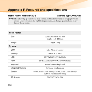 Page 126112
Appendix F. Features and specifications
Model Name: IdeaPad S10-3 Machine Type 20039/647
Note:The following specifications may contain technical inaccuracies or typographical 
errors. Lenovo reserves the right to improve and/or change specifications at any 
time without notice. 
Form Factor
SizeAppr. 265 mm x 165 mm
Depth: 16.0~24.0mm
Weight Appr. 1.1Kg
System
CPUIntel Atom processor
Memor yDDR II SO-DIMM
LCD10.1 WXGA LED Backlight
HDD2.5 SATA 160/250/360G or SSD 16/32G
Keyboard6-row Lenovo Keyboard...