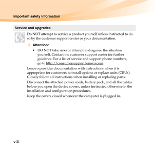 Page 14viii
Important safety information
Service and upgrades
Do NOT attempt to service a product yourself unless instructed to do 
so by the customer support center or your documentation.
Attention:
 DO NOT take risks or attempt to diagnose the situation 
yourself. Contact the customer support center for further 
guidance. For a list of service and support phone numbers, 
go to http://consumersupport.lenovo.com
.
Lenovo provides documentation with instructions when it is 
appropriate for customers to install...