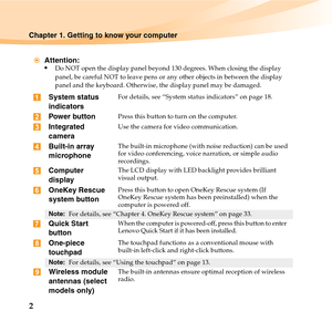 Page 162
Chapter 1. Getting to know your computer
Attention:
•
Do NOT open the display panel beyond 130 degrees. When closing the display 
panel, be careful NOT to leave pens or any other objects in between the display 
panel and the keyboard. Otherwise, the display panel may be damaged.
System status 
indicatorsFor details, see “System status indicators” on page 18.
Power buttonPress this button to turn on the computer.
Integrated 
cameraUse the camera for video communication.
Built-in array 
microphoneThe...