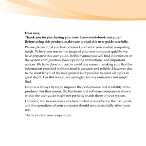 Page 3Dear user,
Thank you for purchasing your new Lenovo notebook computer!
Before using this product, make sure to read this user guide carefully.
We are pleased that you have chosen Lenovo for your mobile computing 
needs. To help you master the usage of your new computer quickly, we 
have prepared this user guide. In this manual you will find information on 
the system configuration, basic operating instructions, and important 
notices. We have done our best to avoid any errors in making sure that the...