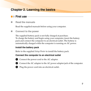 Page 217
Chapter 2. Learning the basics
First use  - - - - - - - - - - - - - - - - - - - - - - - - - - - - - - - - - - - - - - - - - - - - - - - - - - - - - - - - - - - - - - - - - - - - - - - - - - - - - - - - - - - - - - - - - - - - - - -
„Read the manuals
Read the supplied manuals before using your computer.
„Connect to the power
The supplied battery pack is not fully charged at purchase.
To charge the battery and begin using your computer, insert the battery 
pack and connect the computer to an electrical...