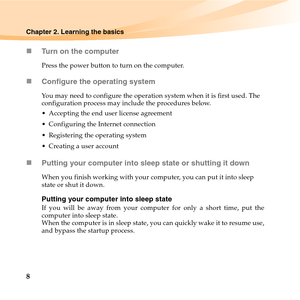 Page 228
Chapter 2. Learning the basics
„Turn on the computer
Press the power button to turn on the computer.
„Configure the operating system
You may need to configure the operation system when it is first used. The 
configuration process may include the procedures below.
 Accepting the end user license agreement
 Configuring the Internet connection
 Registering the operating system
 Creating a user account 
„Putting your computer into sleep state or shutting it down 
When you finish working with your computer,...