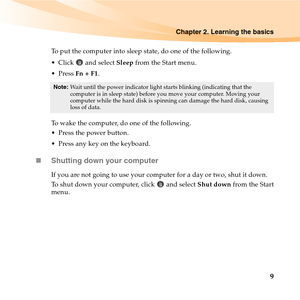 Page 23Chapter 2. Learning the basics
9
To put the computer into sleep state, do one of the following.
 Click  and select Sleep from the Start menu.
 Press Fn + F1.
To wake the computer, do one of the following.
 Press the power button.
 Press any key on the keyboard.
„Shutting down your computer
If you are not going to use your computer for a day or two, shut it down.
To shut down your computer, click   and select Shut down from the Start
menu.
Note:Wait until the power indicator light starts blinking...