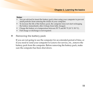 Page 25Chapter 2. Learning the basics
11 „Removing the battery pack 
If you are not going to use the computer for an extended period of time, or 
if you need to send your computer to Lenovo for service, etc., remove the 
battery pack from the computer. Before removing the battery pack, make 
sure the computer has been shut down.
Notes:
You are advised to insert the battery pack when using your computer to prevent 
small particles from entering the inside of your computer.
To increase the life of the battery...