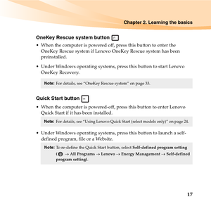 Page 31Chapter 2. Learning the basics
17
OneKey Rescue system button 
 When the computer is powered off, press this button to enter the 
OneKey Rescue system if Lenovo OneKey Rescue system has been 
preinstalled.
 Under Windows operating systems, press this button to start Lenovo 
OneKey Recovery.
Quick Start button 
 When the computer is powered-off, press this button to enter Lenovo 
Quick Start if it has been installed.
 Under Windows operating systems, press this button to launch a self-
defined program,...