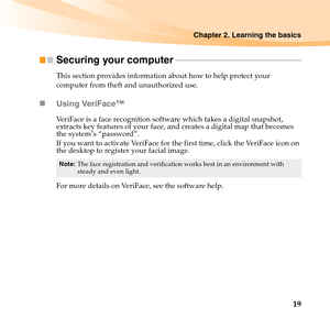 Page 33Chapter 2. Learning the basics
19
Securing your computer - - - - - - - - - - - - - - - - - - - - - - - - - - - - - - - - - - - - - - - - - - - - - - - - - - - - - - - - - - -
This section provides information about how to help protect your 
computer from theft and unauthorized use.
„Using VeriFace™
VeriFace is a face recognition software which takes a digital snapshot, 
extracts key features of your face, and creates a digital map that becomes 
the system’s “password”.
If you want to activate VeriFace...