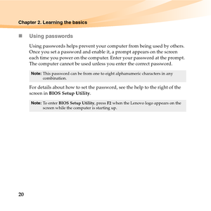 Page 3420
Chapter 2. Learning the basics
„Using passwords
Using passwords helps prevent your computer from being used by others. 
Once you set a password and enable it, a prompt appears on the screen 
each time you power on the computer. Enter your password at the prompt. 
The computer cannot be used unless you enter the correct password.
For details about how to set the password, see the help to the right of the 
screen in BIOS Setup Utility.
Note:This password can be from one to eight alphanumeric characters...