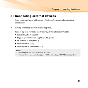 Page 35Chapter 2. Learning the basics
21
Connecting external devices - - - - - - - - - - - - - - - - - - - - - - - - - - - - - - - - - - - - - - - - - -
Your computer has a wide range of built-in features and connection 
capabilities.
„Using memory cards (not supplied) 
Your computer supports the following types of memory cards:
 Secure Digital (SD) card
 High Capacity Secure Digital (SDHC) card
 MultiMediaCard (MMC)
 Memory Stick (MS)
 Memory Stick PRO (MS PRO)
Notes:
Insert ONLY one card in the slot at a...