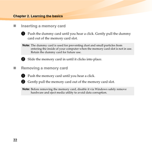 Page 3622
Chapter 2. Learning the basics
„Inserting a memory card
1Push the dummy card until you hear a click. Gently pull the dummy 
card out of the memory card slot.
2Slide the memory card in until it clicks into place.
„Removing a memory card
1Push the memory card until you hear a click.
2Gently pull the memory card out of the memory card slot.
Note:The dummy card is used for preventing dust and small particles from 
entering the inside of your computer when the memory card slot is not in use. 
Retain the...