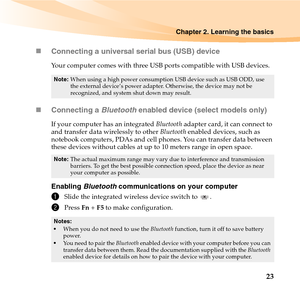 Page 37Chapter 2. Learning the basics
23 „Connecting a universal serial bus (USB) device
Your computer comes with three USB ports compatible with USB devices.
„Connecting a Bluetooth enabled device (select models only)
If your computer has an integrated Bluetooth adapter card, it can connect to 
and transfer data wirelessly to other Bluetooth enabled devices, such as 
notebook computers, PDAs and cell phones. You can transfer data between 
these devices without cables at up to 10 meters range in open space....