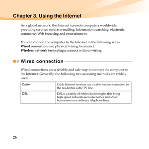 Page 4026
Chapter 3. Using the Internet
As a global network, the Internet connects computers worldwide, 
providing services such as e-mailing, information searching, electronic 
commerce, Web browsing and entertainment.
You can connect the computer to the Internet in the following ways:
Wired connection: use physical wiring to connect.
Wireless network technology: connect without wiring.
Wired connection  - - - - - - - - - - - - - - - - - - - - - - - - - - - - - - - - - - - - - - - - - - - - - - - - - - - - - -...