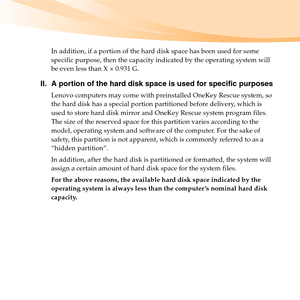 Page 5In addition, if a portion of the hard disk space has been used for some 
specific purpose, then the capacity indicated by the operating system will 
be even less than X × 0.931 G.
II. A portion of the hard disk space is used for specific purposes
Lenovo computers may come with preinstalled OneKey Rescue system, so 
the hard disk has a special portion partitioned before delivery, which is 
used to store hard disk mirror and OneKey Rescue system program files. 
The size of the reserved space for this...