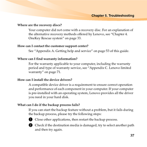 Page 51Chapter 5. Troubleshooting
37
Where are the recovery discs?
Your computer did not come with a recovery disc. For an explanation of 
the alternative recovery methods offered by Lenovo, see “Chapter 4. 
OneKey Rescue system” on page 33.
How can I contact the customer support center?
See “Appendix A. Getting help and service” on page 53 of this guide. 
Where can I find warranty information?
For the warranty applicable to your computer, including the warranty 
period and type of warranty service, see...