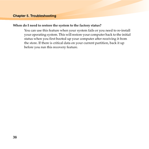 Page 5238
Chapter 5. Troubleshooting
When do I need to restore the system to the factory status?
You can use this feature when your system fails or you need to re-install 
your operating system. This will restore your computer back to the initial 
status when you first booted up your computer after receiving it from 
the store. If there is critical data on your current partition, back it up 
before you run this recovery feature. 