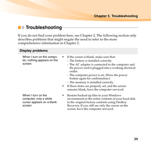 Page 53Chapter 5. Troubleshooting
39
Troubleshooting - - - - - - - - - - - - - - - - - - - - - - - - - - - - - - - - - - - - - - - - - - - - - - - - - - - - - - - - - - - - - - - - - - - - - - - - - - - - -
If you do not find your problem here, see Chapter 2. The following section only 
describes problems that might negate the need to refer to the more 
comprehensive information in Chapter 2.
Display problems
When I turn on the compu-
ter, nothing appears on the 
screen.If the screen is blank, make sure that:
-...