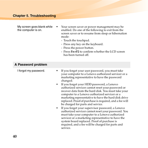 Page 5440
Chapter 5. Troubleshooting
My screen goes blank while 
the computer is on.Your screen saver or power management may be 
enabled. Do one of the following to exit from the 
screen saver or to resume from sleep or hibernation 
mode:
- Touch the touchpad.
- Press any key on the keyboard.
- Press the power button.
-Press Fn+F2 to confirm whether the LCD screen 
has been turned off.
A Password problem
I forgot my password.If you forget your user password, you must take 
your computer to a Lenovo authorized...