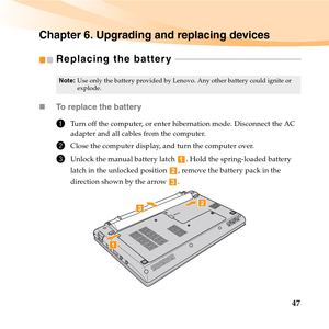 Page 6147
Chapter 6. Upgrading and replacing devices
Replacing the battery  - - - - - - - - - - - - - - - - - - - - - - - - - - - - - - - - - - - - - - - - - - - - - - - - - - - - - - - - - - -
„To replace the battery
1Turn off the computer, or enter hibernation mode. Disconnect the AC 
adapter and all cables from the computer.
2Close the computer display, and turn the computer over.
3Unlock the manual battery latch  . Hold the spring-loaded battery 
latch in the unlocked position  , remove the battery pack in...