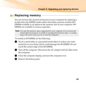 Page 63Chapter 6. Upgrading and replacing devices
49
Replacing memory  - - - - - - - - - - - - - - - - - - - - - - - - - - - - - - - - - - - - - - - - - - - - - - - - - - - - - - - - - - - - - - - - - -
You can increase the amount of memory in your computer by replacing a 
double data rate (DDR2) small outline dual inline memory module (SO-
DIMM)-available as an option-in the memory slot of your computer. SO-
DIMMs are available in various capacities.
 To install an SO-DIMM, do the following: 
1Touch a metal...