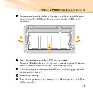 Page 65Chapter 6. Upgrading and replacing devices
51
6Press outwards on the latches on both edges of the socket at the same 
time, remove the SO-DIMM. Be sure to save the old SO-DIMM for 
future use.
7Insert the notched end of the DIMM into the socket.
Press the DIMM firmly, and pivot it until it snaps into place. Make sure
that it is firmly fixed in the slot and does not move easily.
8After aligning the attachment clips with their matching gaps, reinstall 
the compartment cover.
9Reinstall the battery.
0Turn...