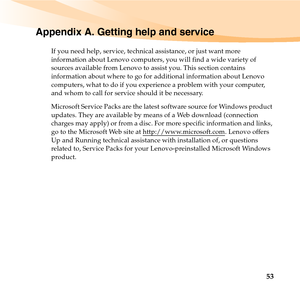 Page 6753
Appendix A. Getting help and service
If you need help, service, technical assistance, or just want more 
information about Lenovo computers, you will find a wide variety of 
sources available from Lenovo to assist you. This section contains 
information about where to go for additional information about Lenovo 
computers, what to do if you experience a problem with your computer, 
and whom to call for service should it be necessary.
Microsoft Service Packs are the latest software source for Windows...