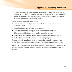 Page 69Appendix A. Getting help and service
55
 Engineering change management - Occasionally, there might be changes 
that are required after a product has been sold. Lenovo or your reseller, if 
authorized by Lenovo, will make selected Engineering Changes (ECs) 
available that apply to your hardware.
The following items are not covered:
 Replacement or use of parts not manufactured for or by Lenovo or non 
warranted parts
 Identification of software problem sources
 Configuration of BIOS as part of an...