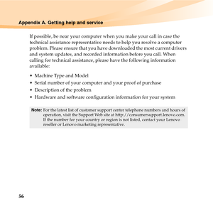 Page 7056
Appendix A. Getting help and service
If possible, be near your computer when you make your call in case the 
technical assistance representative needs to help you resolve a computer 
problem. Please ensure that you have downloaded the most current drivers 
and system updates, and recorded information before you call. When 
calling for technical assistance, please have the following information 
available:
 Machine Type and Model
 Serial number of your computer and your proof of purchase
 Description...