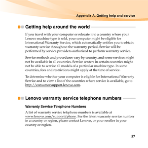 Page 71Appendix A. Getting help and service
57
Getting help around the world  - - - - - - - - - - - - - - - - - - - - - - - - - - - - - - - - - - - - - - - - - - - - - -
If you travel with your computer or relocate it to a country where your 
Lenovo machine type is sold, your computer might be eligible for 
International Warranty Service, which automatically entitles you to obtain 
warranty service throughout the warranty period. Service will be 
performed by service providers authorized to perform warranty...