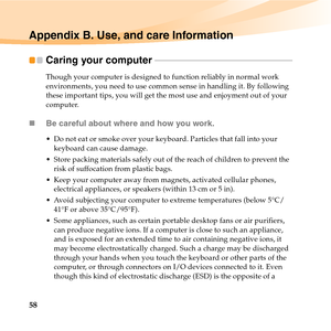 Page 7258
Appendix B. Use, and care Information
Caring your computer  - - - - - - - - - - - - - - - - - - - - - - - - - - - - - - - - - - - - - - - - - - - - - - - - - - - - - - - - - - - - - - - - 
Though your computer is designed to function reliably in normal work 
environments, you need to use common sense in handling it. By following 
these important tips, you will get the most use and enjoyment out of your 
computer.
„Be careful about where and how you work.
 Do not eat or smoke over your keyboard....