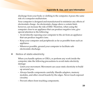 Page 73Appendix B. Use, and care Information
59
discharge from your body or clothing to the computer, it poses the same 
risk of a computer malfunction.
Your computer is designed and manufactured to minimize any effects of 
electrostatic charge. An electrostatic charge above a certain limit, 
however, can increase the risk of ESD. Therefore, when using the 
computer close to an appliance that can produce negative ions, give 
special attention to the following:
-  Avoid directly exposing your computer to the air...