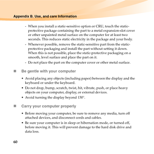 Page 7460
Appendix B. Use, and care Information
-  When you install a static-sensitive option or CRU, touch the static-
protective package containing the part to a metal expansion-slot cover 
or other unpainted metal surface on the computer for at least two 
seconds. This reduces static electricity in the package and your body.
-  Whenever possible, remove the static-sensitive part from the static-
protective packaging and install the part without setting it down. 
When this is not possible, place the...