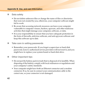 Page 7662
Appendix B. Use, and care Information
„Data safety
 Do not delete unknown files or change the name of files or directories 
that were not created by you; otherwise, your computer software might 
fail to work.
 Be aware that accessing network resources can leave your computer 
vulnerable to computer viruses, hackers, spyware, and other malicious 
activities that might damage your computer, software, or data.
 It is your responsibility to ensure that you have adequate protection in 
the form of...