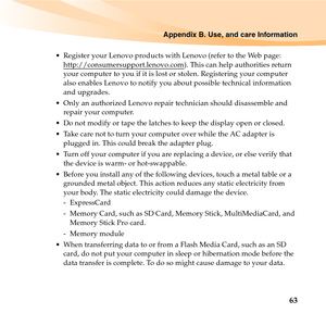 Page 77Appendix B. Use, and care Information
63
 Register your Lenovo products with Lenovo (refer to the Web page: 
http://consumersupport.lenovo.com
). This can help authorities return 
your computer to you if it is lost or stolen. Registering your computer 
also enables Lenovo to notify you about possible technical information 
and upgrades.
 Only an authorized Lenovo repair technician should disassemble and 
repair your computer.
 Do not modify or tape the latches to keep the display open or closed.
 Take...