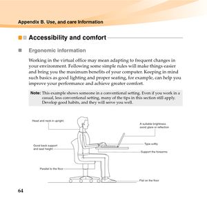 Page 7864
Appendix B. Use, and care Information
Accessibility and comfort - - - - - - - - - - - - - - - - - - - - - - - - - - - - - - - - - - - - - - - - - - - - - - - - - - - - - - - - 
„Ergonomic information 
Working in the virtual office may mean adapting to frequent changes in 
your environment. Following some simple rules will make things easier 
and bring you the maximum benefits of your computer. Keeping in mind 
such basics as good lighting and proper seating, for example, can help you 
improve your...