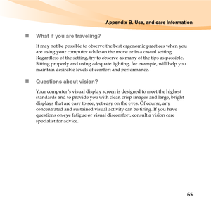 Page 79Appendix B. Use, and care Information
65 „What if you are traveling? 
It may not be possible to observe the best ergonomic practices when you 
are using your computer while on the move or in a casual setting. 
Regardless of the setting, try to observe as many of the tips as possible. 
Sitting properly and using adequate lighting, for example, will help you 
maintain desirable levels of comfort and performance.
„Questions about vision? 
Your computer ’s visual display screen is designed to meet the...