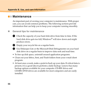 Page 8066
Appendix B. Use, and care Information
Maintenance  - - - - - - - - - - - - - - - - - - - - - - - - - - - - - - - - - - - - - - - - - - - - - - - - - - - - - - - - - - - - - - - - - - - - - - - - - - - - - - - - - 
An important part of owning your computer is maintenance. With proper 
care, you can avoid common problems. The following sections provide 
information that can help you to keep your computer running smoothly.
„General tips for maintenance 
1Check the capacity of your hard disk drive from...