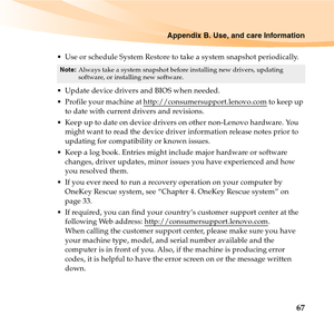 Page 81Appendix B. Use, and care Information
67
 Use or schedule System Restore to take a system snapshot periodically.
 Update device drivers and BIOS when needed.
 Profile your machine at http://consumersupport.lenovo.com
 to keep up 
to date with current drivers and revisions.
 Keep up to date on device drivers on other non-Lenovo hardware. You 
might want to read the device driver information release notes prior to 
updating for compatibility or known issues.
 Keep a log book. Entries might include major...