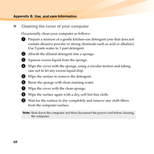 Page 8268
Appendix B. Use, and care Information
„Cleaning the cover of your computer
Occasionally clean your computer as follows:
1Prepare a mixture of a gentle kitchen-use detergent (one that does not 
contain abrasive powder or strong chemicals such as acid or alkaline). 
Use 5 parts water to 1 part detergent.
2Absorb the diluted detergent into a sponge.
3Squeeze excess liquid from the sponge.
4Wipe the cover with the sponge, using a circular motion and taking 
care not to let any excess liquid drip.
5Wipe...