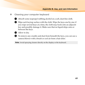 Page 83Appendix B. Use, and care Information
69 „Cleaning your computer keyboard
1Absorb some isopropyl rubbing alcohol on a soft, dust-free cloth.
2Wipe each keytop surface with the cloth. Wipe the keys one by one; if 
you wipe several keys at a time, the cloth may hook onto an adjacent 
key and possibly damage it. Make sure that no liquid drips onto or 
between the keys.
3Allow to dry.
4To remove any crumbs and dust from beneath the keys, you can use a 
camera blower with a brush or cool air from a hair...