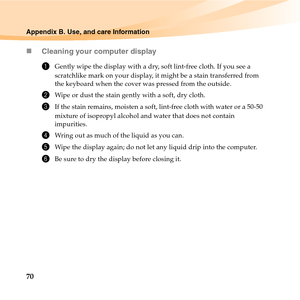 Page 8470
Appendix B. Use, and care Information
„Cleaning your computer display
1Gently wipe the display with a dry, soft lint-free cloth. If you see a 
scratchlike mark on your display, it might be a stain transferred from 
the keyboard when the cover was pressed from the outside.
2Wipe or dust the stain gently with a soft, dry cloth.
3If the stain remains, moisten a soft, lint-free cloth with water or a 50-50 
mixture of isopropyl alcohol and water that does not contain 
impurities.
4Wring out as much of the...