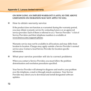 Page 8672
Appendix C. Lenovo limited warranty
ON HOW LONG AN IMPLIED WARRANTY LASTS, SO THE ABOVE 
LIMITATION ON DURATION MAY NOT APPLY TO YOU.
„How to obtain warranty service
If the product does not function as warranted during the warranty period, 
you may obtain warranty service by contacting Lenovo or an approved 
service provider. Each of them is referred to as a “Service Provider.” A list of 
Service Providers and their telephone numbers is available at 
www.lenovo.com/support/phone
.
Warranty service may...