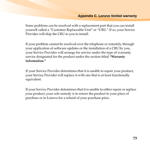 Page 87Appendix C. Lenovo limited warranty
73
Some problems can be resolved with a replacement part that you can install 
yourself called a “Customer Replaceable Unit” or “CRU.” If so, your Service 
Provider will ship the CRU to you to install.
If your problem cannot be resolved over the telephone or remotely, through 
your application of software updates or the installation of a CRU by you, 
your Service Provider will arrange for service under the type of warranty 
service designated for the product under the...