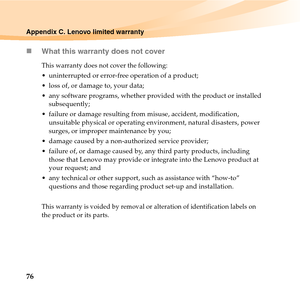 Page 9076
Appendix C. Lenovo limited warranty
„What this warranty does not cover
This warranty does not cover the following:
 uninterrupted or error-free operation of a product; 
 loss of, or damage to, your data; 
 any software programs, whether provided with the product or installed 
subsequently;
 failure or damage resulting from misuse, accident, modification, 
unsuitable physical or operating environment, natural disasters, power 
surges, or improper maintenance by you;
 damage caused by a non-authorized...