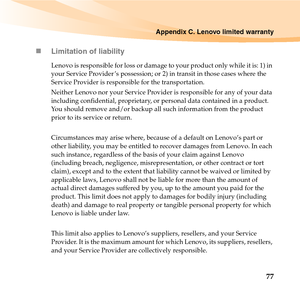 Page 91Appendix C. Lenovo limited warranty
77 „Limitation of liability
Lenovo is responsible for loss or damage to your product only while it is: 1) in 
your Service Provider ’s possession; or 2) in transit in those cases where the 
Service Provider is responsible for the transportation.
Neither Lenovo nor your Service Provider is responsible for any of your data 
including confidential, proprietary, or personal data contained in a product. 
You should remove and/or backup all such information from the product...