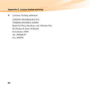 Page 9480
Appendix C. Lenovo limited warranty
„Lenovo Turkey address
LENOVO TECHNOLOGY B.V. 
TURKIYE ISTANBUL SUBESI 
Beybi Giz Plaza, Dereboyu cad., Meydan Sok., 
No:28, Kat:10, Daire 35 Maslak 
Posta Kodu: 34398 
Tel : 3658900-99 
Fax: 2902750 