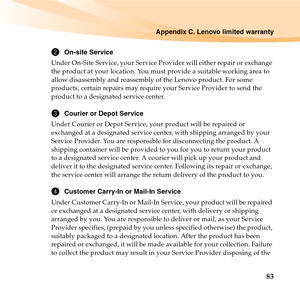 Page 97Appendix C. Lenovo limited warranty
83
2On-site Service
Under On-Site Service, your Service Provider will either repair or exchange 
the product at your location. You must provide a suitable working area to 
allow disassembly and reassembly of the Lenovo product. For some 
products, certain repairs may require your Service Provider to send the 
product to a designated service center. 
3Courier or Depot Service
Under Courier or Depot Service, your product will be repaired or 
exchanged at a designated...