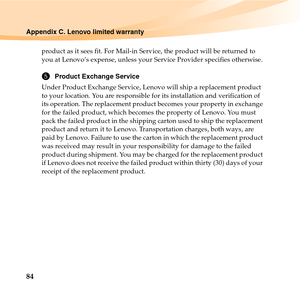 Page 9884
Appendix C. Lenovo limited warranty
product as it sees fit. For Mail-in Service, the product will be returned to 
you at Lenovo’s expense, unless your Service Provider specifies otherwise. 
5Product Exchange Service
Under Product Exchange Service, Lenovo will ship a replacement product 
to your location. You are responsible for its installation and verification of 
its operation. The replacement product becomes your property in exchange 
for the failed product, which becomes the property of Lenovo....
