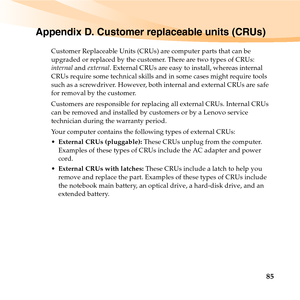 Page 9985
Appendix D. Customer replaceable units (CRUs)
Customer Replaceable Units (CRUs) are computer parts that can be 
upgraded or replaced by the customer. There are two types of CRUs: 
internal and external. External CRUs are easy to install, whereas internal 
CRUs require some technical skills and in some cases might require tools 
such as a screwdriver. However, both internal and external CRUs are safe 
for removal by the customer.
Customers are responsible for replacing all external CRUs. Internal CRUs...