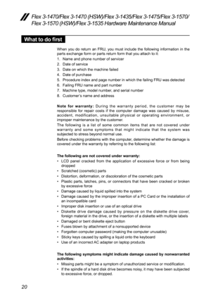 Page 2420
Flex 3-1470/Flex 3-1470 (HSW)/Flex 3-1435/Flex 3-1475/Flex 3-1570/
Flex 3-1570 (HSW)/Flex 3-1535 Hardware Maintenance Manual
What to do first
When	you	do	return	 an	FRU,	 you	must	 include	 the	following	 information	 in	the	
parts	exchange	form	or	parts	return	form	that	you	attach	to	it:
1.	 Name	and	phone	number	of	servicer
2.	 Date	of	service
3.	 Date	on	which	the	machine	failed
4.	 Date	of	purchase
5.	 Procedure	index 	and	page	number	in	which	the	failing	FRU	was	detected	
6.	 Failing 	FRU	name...