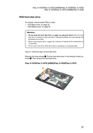 Page 4137
Flex 3-1470/Flex 3-1470 (HSW)/Flex 3-1435/Flex 3-1475/Flex 3-1570/Flex 3-1570 (HSW)/Flex 3-1535
1030 Hard disk drive
For	access,	remove	these	FRUs	in	order:
•	“1010	Base	cover ”	on	page	32
•	 “1020	Battery	pack”	on	page	35
Attention: 
•	 Do	 not	drop	 the	hard	 disk	drive	 or	apply	 any	physical	 shock	to	it. The hard 
disk drive is sensitive to physical shock. Improper handling can cause damage and 
permanent loss of data.
•  Before removing the drive, suggest the customer to backup all the...